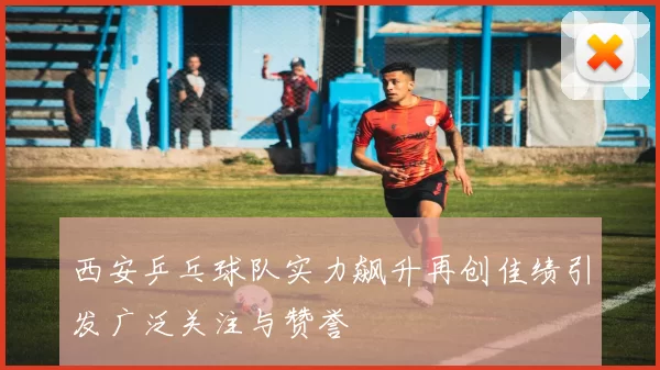 西安乒乓球队实力飙升再创佳绩引发广泛关注与赞誉