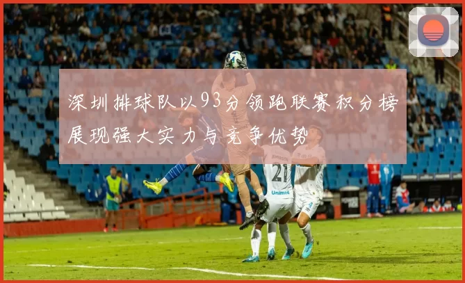 深圳排球队以93分领跑联赛积分榜展现强大实力与竞争优势