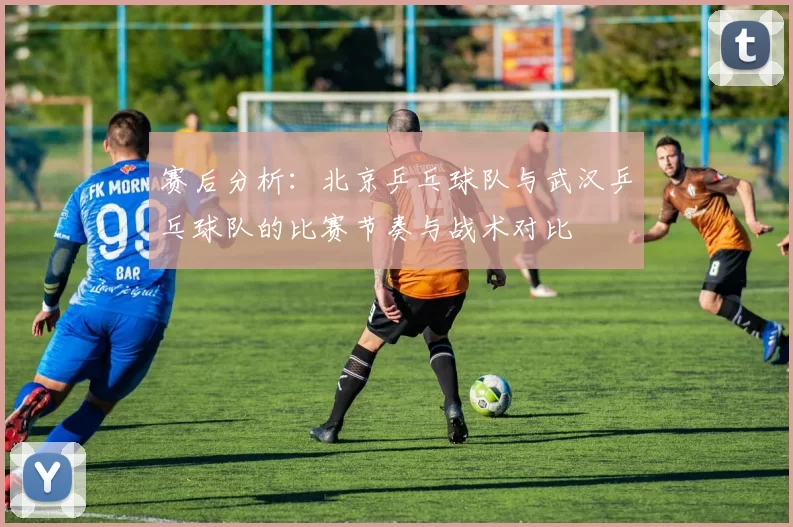 赛后分析：北京乒乓球队与武汉乒乓球队的比赛节奏与战术对比