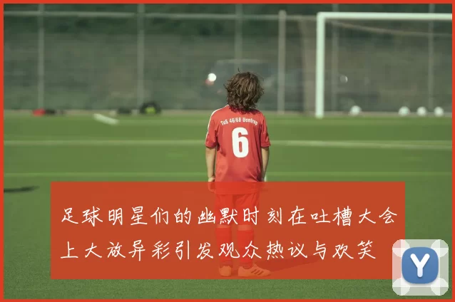 足球明星们的幽默时刻在吐槽大会上大放异彩引发观众热议与欢笑