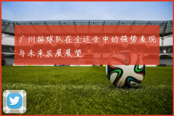 广州排球队在全运会中的强势表现与未来发展展望