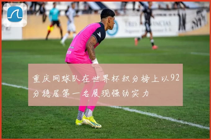 重庆网球队在世界杯积分榜上以92分稳居第一名展现强劲实力