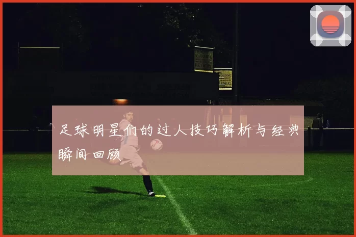 足球明星们的过人技巧解析与经典瞬间回顾