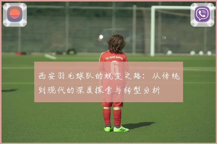 西安羽毛球队的蜕变之路：从传统到现代的深度探索与转型分析