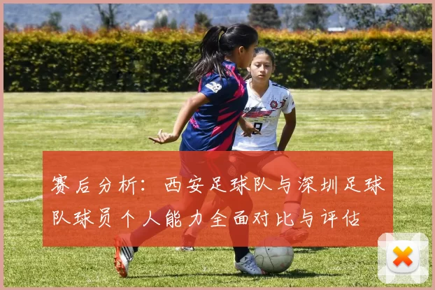 赛后分析：西安足球队与深圳足球队球员个人能力全面对比与评估
